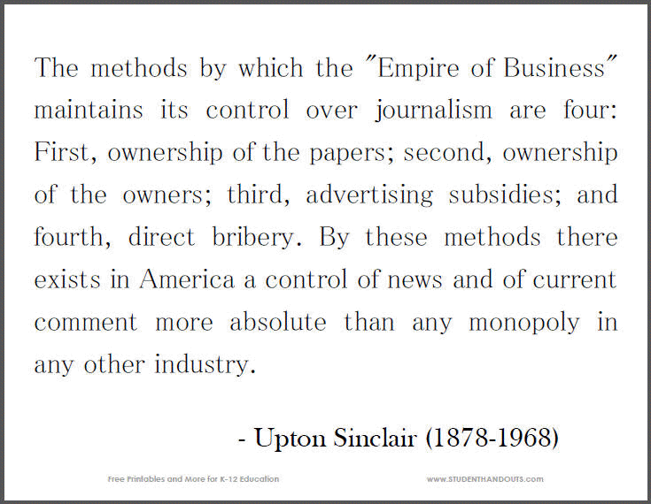 The methods by which the "Empire of Business" maintains its control over journalism are four: First, ownership of the papers; second, ownership of the owners; third, advertising subsidies; and fourth, direct bribery. By these methods there exists in America a control of news and of current comment more absolute than any monopoly in any other industry. - Upton Sinclair
