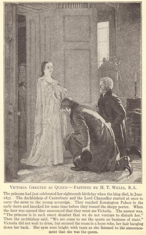 Queen Victoria of England (Great Britain).  Victoria greeted as queen, painting by H.T. Wells, R.A.  The princess had just celebrated her eighteenth birthday when the king died, in June 1837.  The Archbishop of Canterbury and the Lord Chancellor started at once to carry the news to the young sovereign.  They reached Kensington Palace in the early dawn and knocked for some time before they roused the sleepy porter.  When the door was opened they announced that they must see Victoria.  The answer was, "The princess is in such sweet slumber that we do not venture to disturb her."  Then the archbishop said, "We are come to see the queen on business of state."  Victoria did not wait to dress, but entered the room in a loose robe, her hair hanging down her back.  Her eyes were bright with tears as she listened to the announcement that she was the queen.