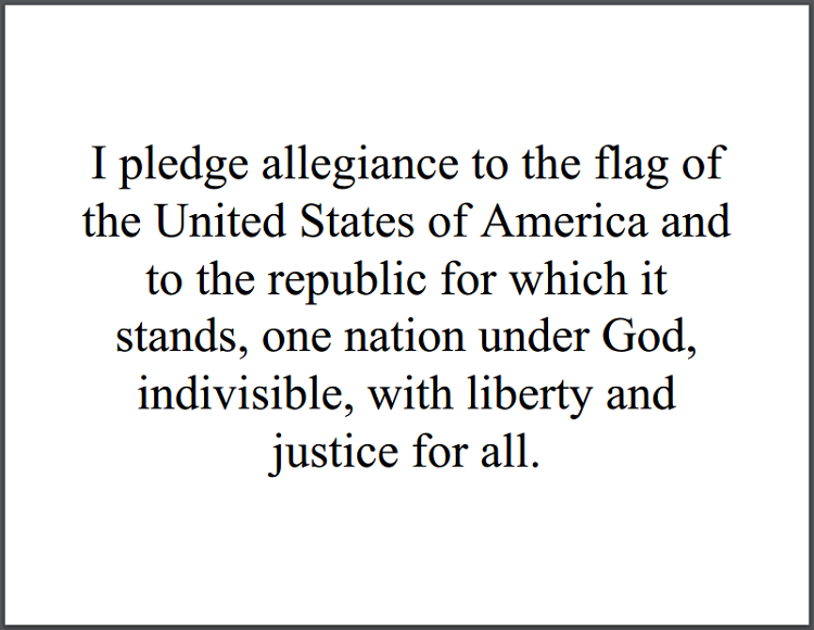 I pledge allegiance to the flag of the United States of America and to the republic for which it stands, one nation under God, indivisible, with liberty and justice for all.