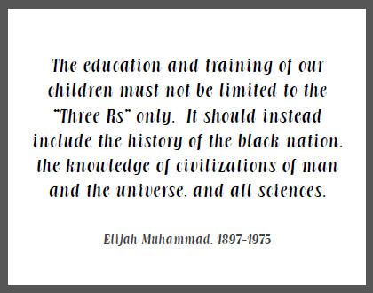 "The education and training of our children must not be limited to the 'Three Rs' only. It should instead include the history of the black nation, the knowledge of civilizations of man and the universe, and all sciences," Elijah Muhammad.