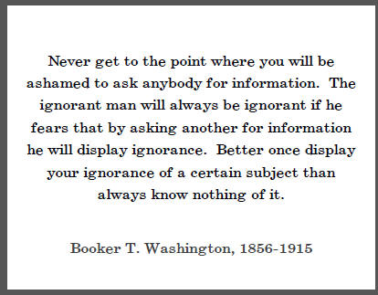 Booker T. Washington:  "Never get to the point where you will be ashamed to ask anybody for information. The ignorant man will always be ignorant if he fears that by asking another for information he will display ignorance..."