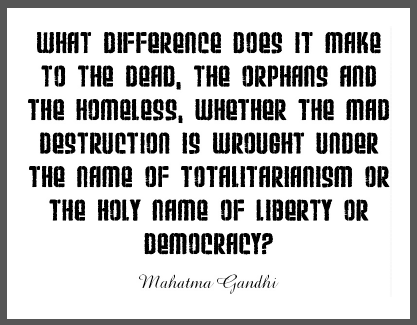 "What difference does it make to the dead, the orphans and the homeless, whether the mad destruction is wrought under the name of totalitarianism or the holy name of liberty or democracy?" Mohandas Gandhi.
