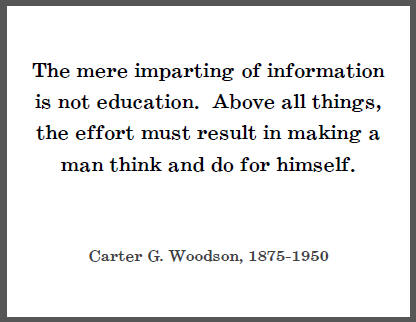 The mere imparting of information is not education. Above all things, the effort must result in making a man think and do for himself. - Carter G. Woodson