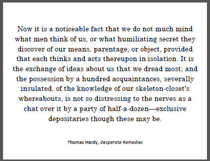 "Now it is a noticeable fact that we do not much mind what men think of us, or what humiliating secret they discover of our means, parentage, or object, provided that each thinks and acts thereupon in isolation..." Thomas Hardy.