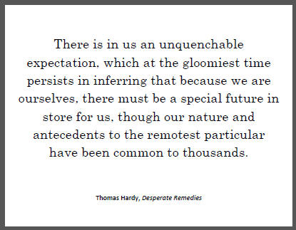 "There is in us an unquenchable expectation, which at the gloomiest time persists in inferring that because we are ourselves, there must be a special future in store for us, though our nature and antecedents to the remotest particular have been common to thousands," Thomas Hardy in Desperate Remedies.