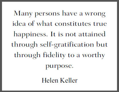 "Many persons have a wrong idea of what constitutes true happiness. It is not attained through self-gratification but through fidelity to a worthy purpose," Helen Keller.