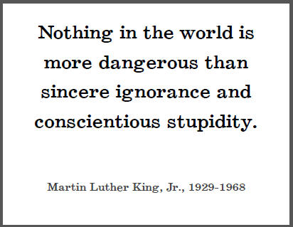 "Nothing in the world is more dangerous than sincere ignorance and conscientious stupidity," Dr. Martin Luther King, Jr.