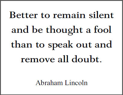 "Better to remain silent and be thought a fool than to speak out and remove all doubt," Abraham Lincoln.