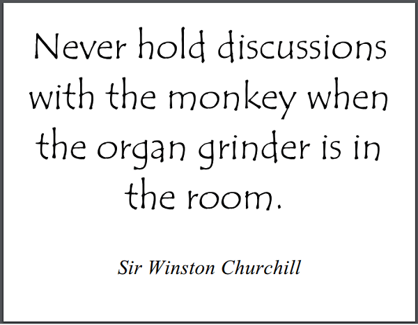 "Never hold discussions with the monkey when the organ grinder is in the room." - Winston Churchill