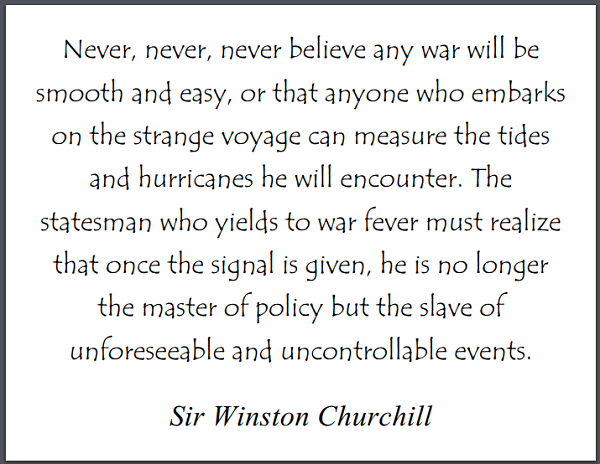 "Never, never, never believe any war will be smooth and easy, or that anyone who embarks on the strange voyage can measure the tides and hurricanes he will encounter. The statesman who yields to war fever must realize that once the signal is given, he is no longer the master of policy but the slave of unforeseeable and uncontrollable events." Winston Churchill