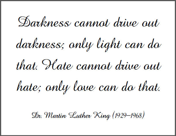 Darkness cannot drive out darkness; only light can do that. Hate cannot drive out hate; only love can do that.