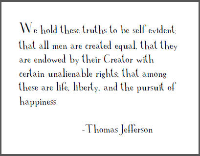 "We hold these truths to be self-evident: that all men are created equal, that they are endowed by their Creator with certain unalienable rights; that among these are life, liberty, and the pursuit of happiness," Thomas Jefferson.