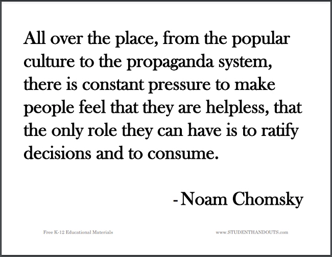 All over the place, from the popular culture to the propaganda system, there is constant pressure to make people feel that they are helpless, that the only role they can have is to ratify decisions and to consume. -	Noam Chomsky