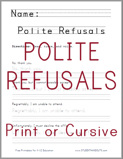 PRINT OR CURSIVE: Just say no! How can one politely refuse? This handwriting practice worksheet offers several options: No, thank you; Thank you, but I cannot possibly accept; Regrettably, I am unable to attend; Unfortunately, I must decline the offer. This free printable handwriting practice worksheet is available in print or cursive.