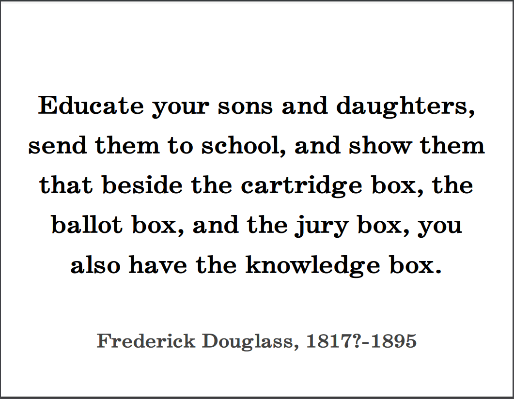 Frederick Douglass: "Educate your sons and daughters, send them to school, and show them that beside the cartridge box, the ballot box, and the jury box, you also have the knowledge box."