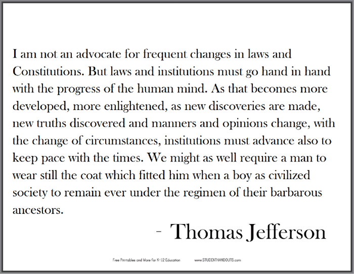 Thomas Jefferson: I am not an advocate for frequent changes in laws and Constitutions. But laws and institutions must go hand in hand with the progress of the human mind. As that becomes more developed, more enlightened, as new discoveries are made...